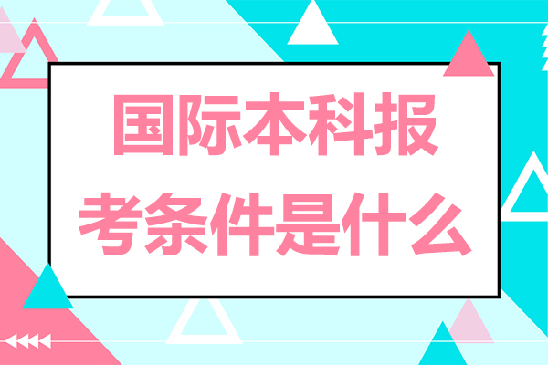 北京国际本科报考条件是什么-国际本科报考条件有哪些