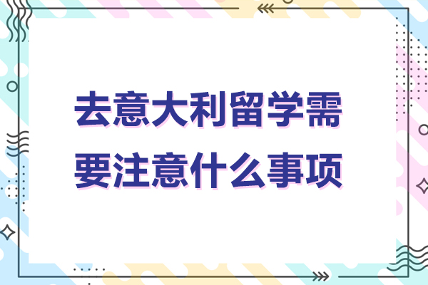 北京去意大利留学需要注意什么事项-去意大利留学需要注意哪些事项