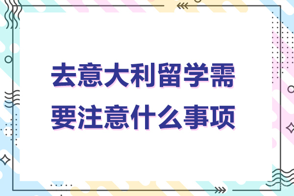 北京去意大利留学需要注意什么事项-去意大利留学需要注意哪些事项