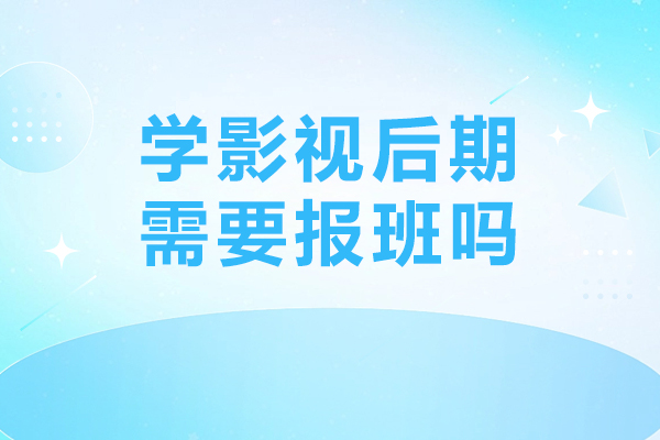 广州学影视后期需要报班吗-学影视后期报班有必要吗