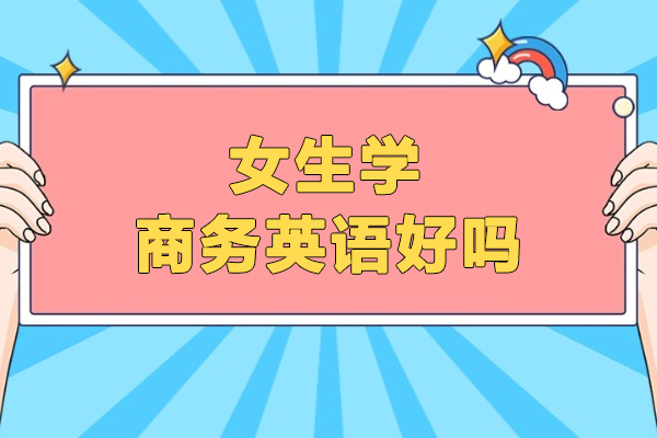 女生学商务英语好吗-女生学商务英语怎么样