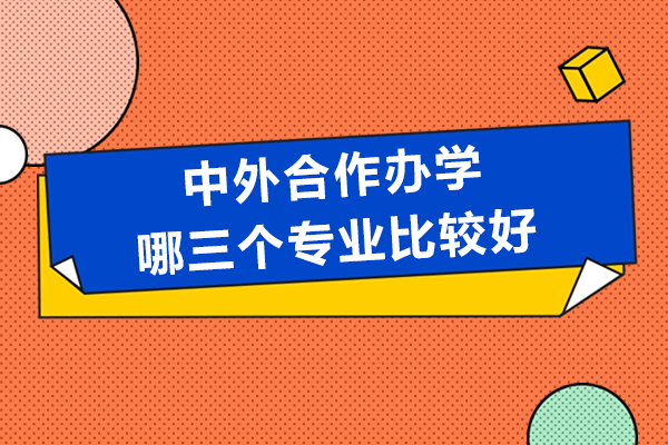 中外合作办学哪三个专业比较好-中外合作办学从业如何