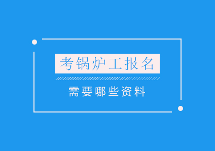 考锅炉工报名要钦州哪些资料？