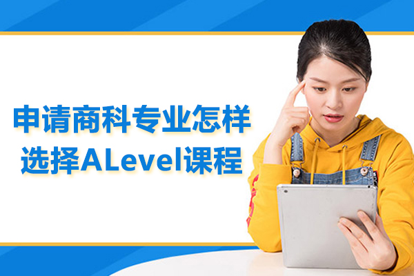 申请商科专业怎样选择ALevel课程-武汉alevel培训课程哪家好