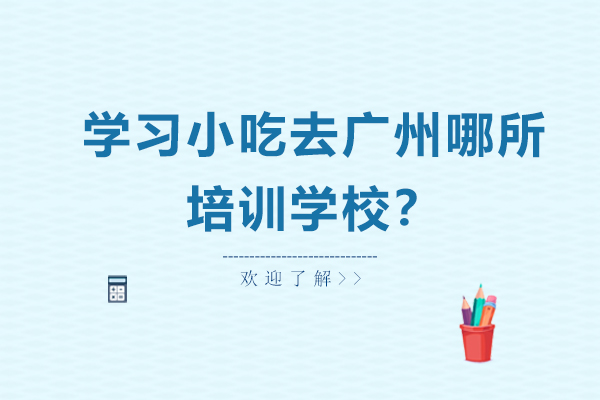 学习小吃去广州哪所培训学校?