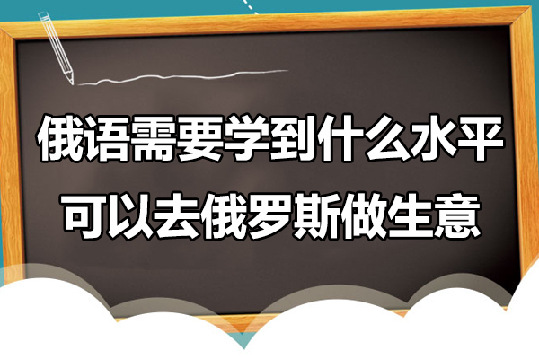俄语需要学到什么水平可以去俄罗斯做生意