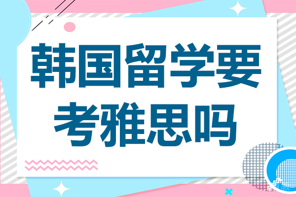 韩国留学要考雅思吗-去韩国留学需要考雅思托福吗