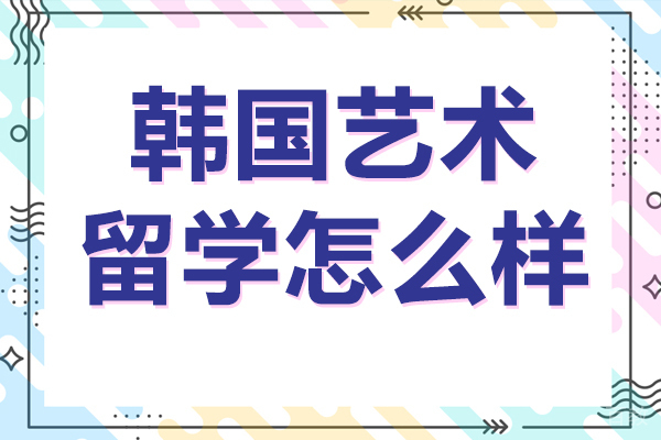 韩国艺术留学怎么样-韩国艺术留学有用吗