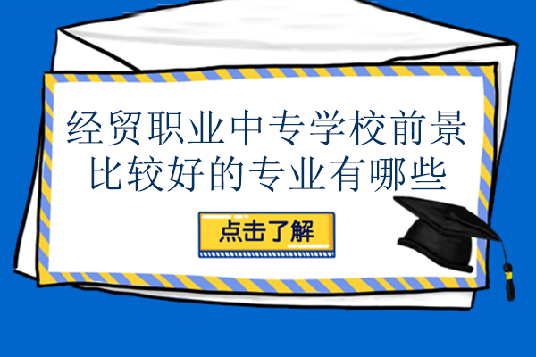 经贸职业中专学校前景比较好的专业有哪些-怎么选