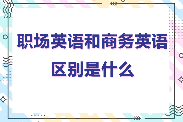 深圳职场英语和商务英语的区别是什么-职场英语和商务英语有什么不同