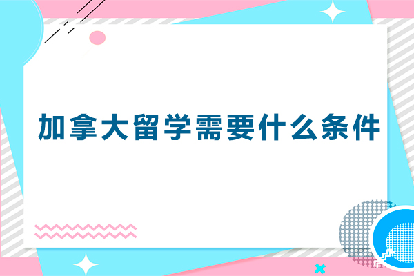 加拿大留学需要什么条件-加拿大留学申请条件有哪些