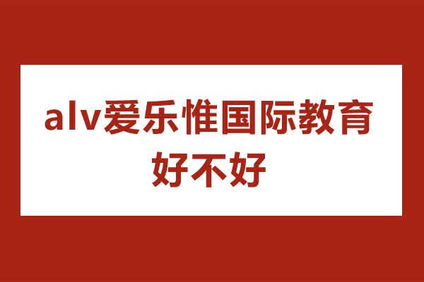 深圳alv愛樂惟國際教育好不好-alv愛樂惟國際教育怎么樣