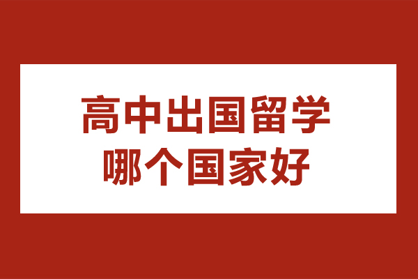 高中出国留学哪个国家好-高中出国哪个国家比较好