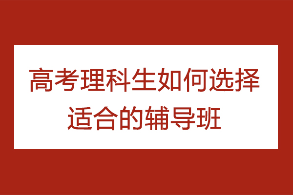 高考理科生如何选择适合的辅导班-理科生如何选择高考辅导班