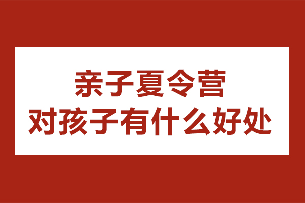 亲子夏令营对孩子有什么好处-亲子夏令营有什么作用