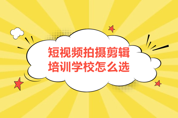 短视频拍摄剪辑培训学校怎么选-如何选择短视频剪辑培训学校