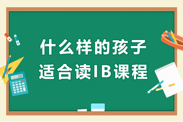 什么样的孩子适合读IB课程-IB课程适合哪些学生读-什么样的学生适合学习IB课程