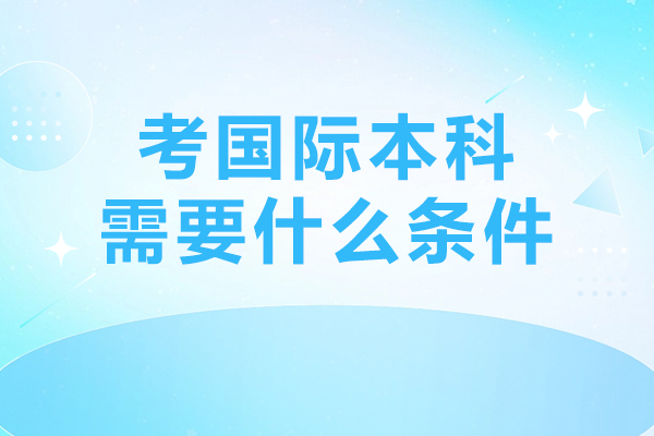 考國際本科需要什么條件-考國際本科有什么要求