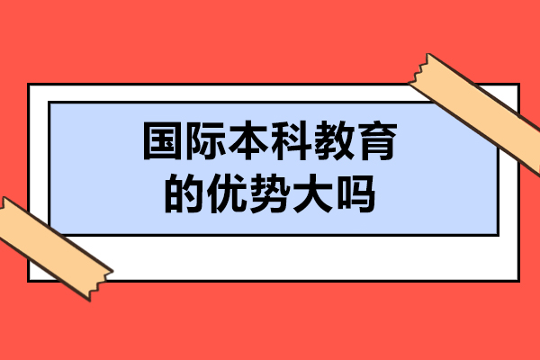 國際本科教育的優(yōu)勢大嗎-國際本科教育的優(yōu)勢有哪些