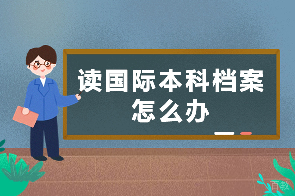 读国际本科档案怎么办-报名国际本科生会被调走档案吗-读国际本科档案如何处理