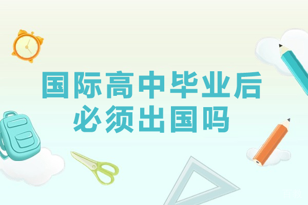 国际高中毕业后必须出国吗-读国际高中必须出国吗-读国际高中可以不出国吗