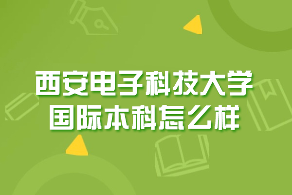 西安电子科技大学国际本科怎么样-靠谱吗