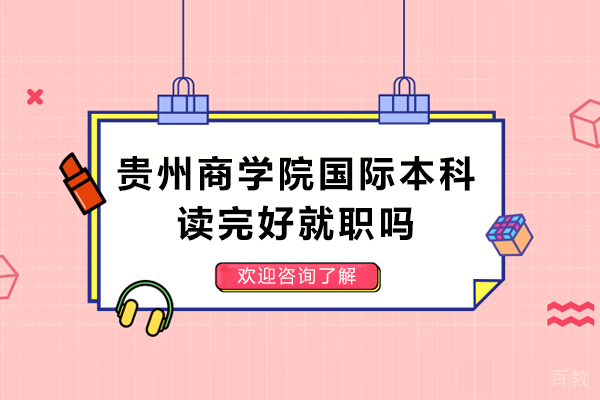 贵州商学院国际本科读完好就职吗-贵州商学院国际教育学院毕业后好就职吗