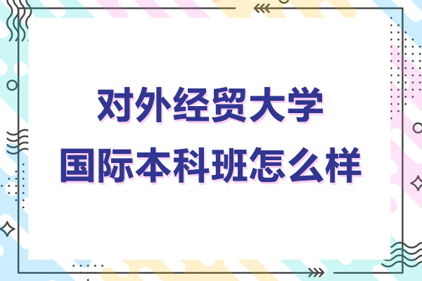 對外經(jīng)貿(mào)大學(xué)國際本科班怎么樣-對外經(jīng)貿(mào)大學(xué)國際本科怎么樣