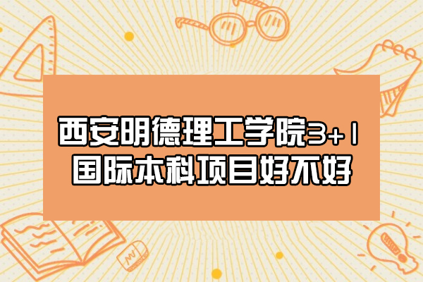 西安明德理工學院3+1國際本科項目好不好-怎么樣