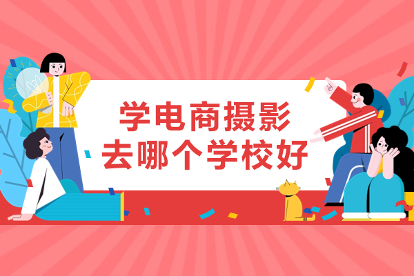 学电商摄影去哪个学校好-电商摄影培训学校哪家好