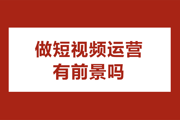 做短视频运营有前景吗-短视频运营发展前景怎么样