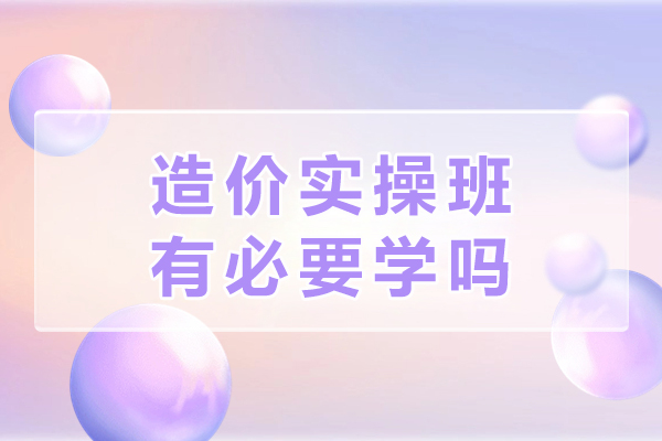 造价实操班有必要学吗-有什么收获