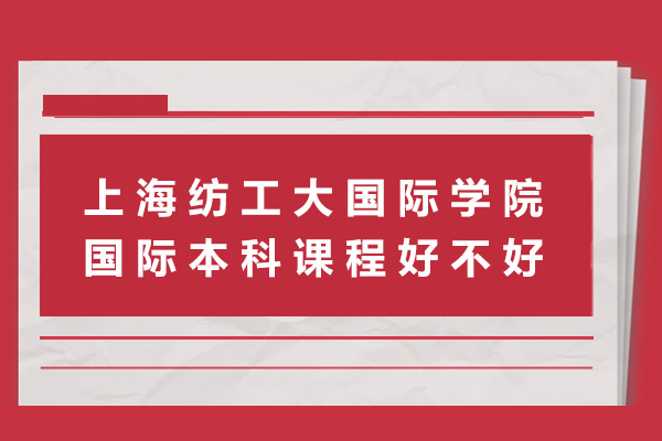 上海紡工大國際學院國際本科課程好不好-上海紡工大國際學院國際本科課程怎么樣