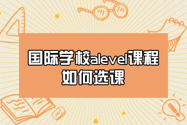 福州国际高中-福州国际学校alevel课程如何选课