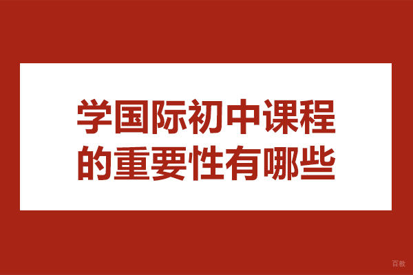 学国际初中课程的重要性有哪些-学国际初中课程的重要性是什么