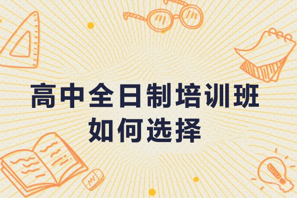 高中全日制培训班如何选择-高中全日制培训机构怎么选