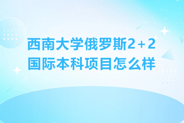 西南大學(xué)俄羅斯2+2國(guó)際本科項(xiàng)目怎么樣-好不好