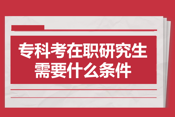 专科考在职研究生需要什么条件-专科考在职研究生条件有哪些