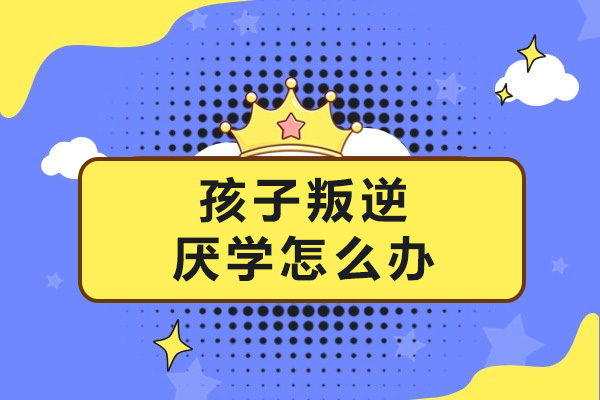 南宁孩子叛逆厌学怎么办