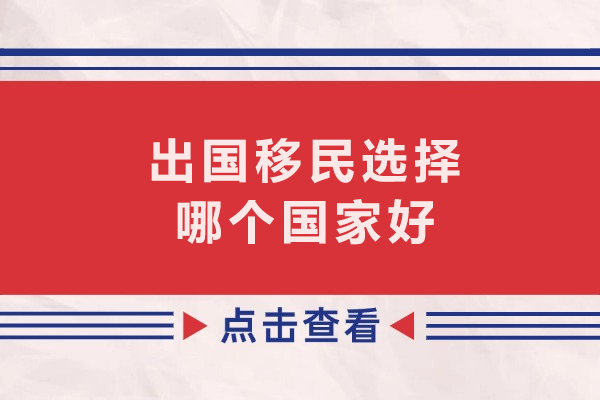 出国移民选择哪个国家好-适合中国人移民的国家