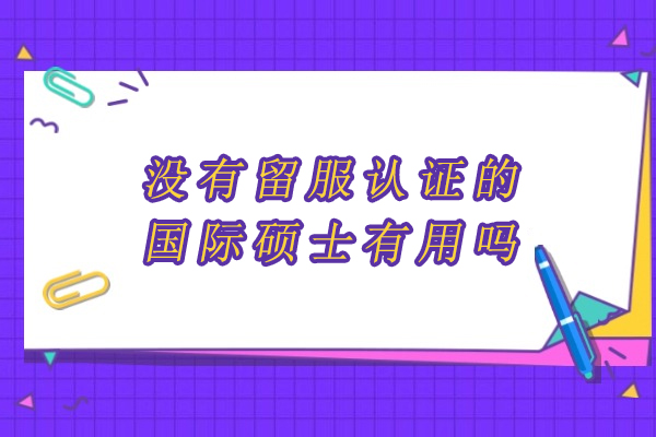 没有留服认证的国际硕士有用吗-有什么用