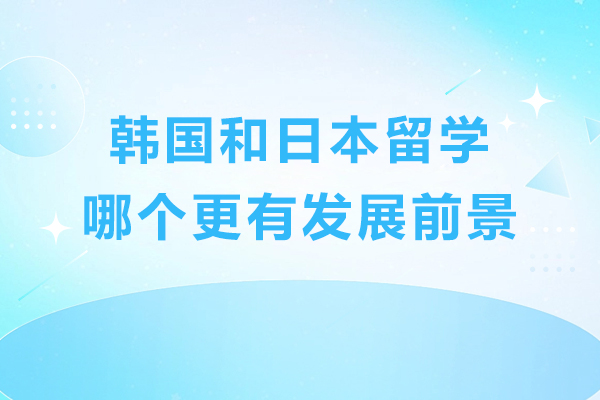韩国和日本留学哪个更有发展前景-韩国和日本哪个留学好