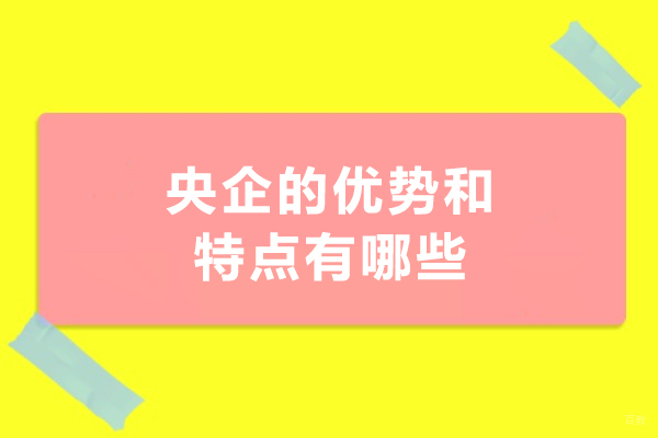 央企的优势和特点有哪些-央企编制有什么好处