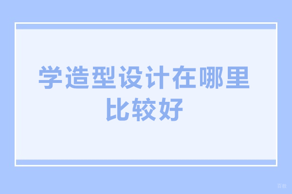 学造型设计在哪里比较好-造型设计辅导班哪家好