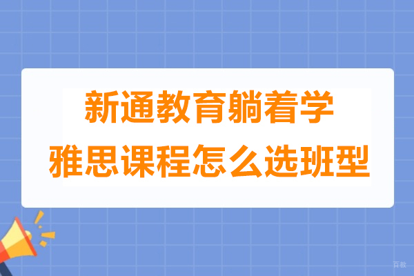 上海雅思-上海新通教育躺着学雅思课程怎么选班型