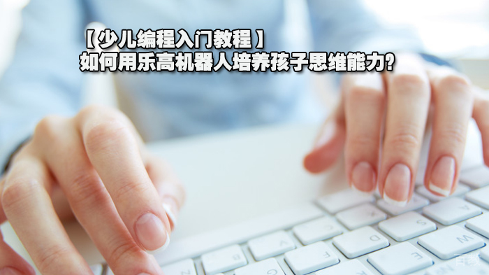 【少儿编程入门教程】如何用乐高机器人培养孩子思维能力？ 