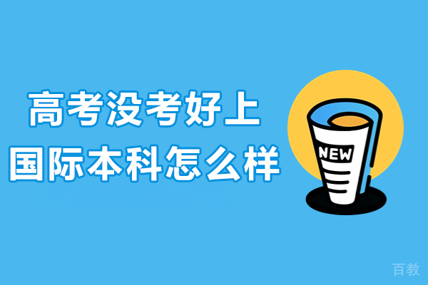 高考没考好上国际本科怎么样-高考没考好上国际本科有用吗