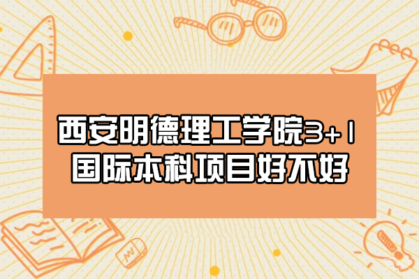 西安明德理工学院3+1国际本科项目好不好-怎么样
