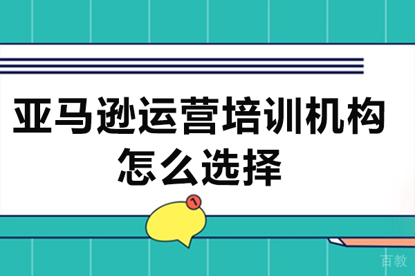 广州亚马逊运营培训机构怎么选择-亚马逊运营培训机构如何选择 