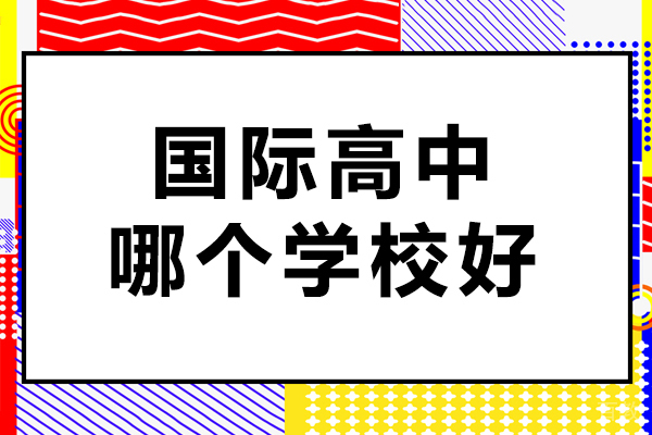 国际高中哪个学校好-国际高中课程哪所学校比较好 